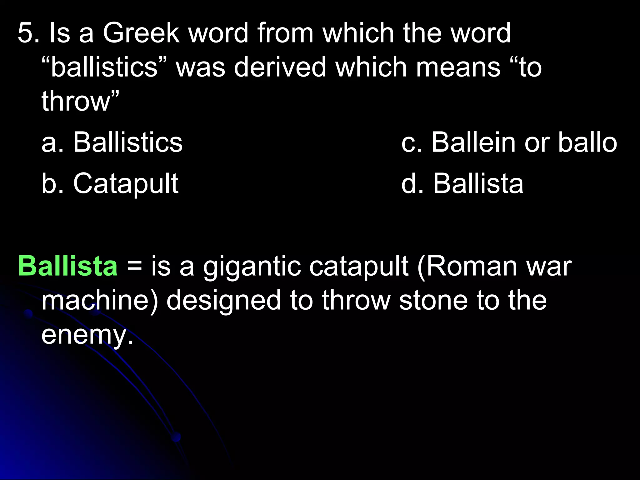 5. IIss aa GGrreeeekk wwoorrdd ffrroomm wwhhiicchh tthhee wwoorrdd 
““bbaalllliissttiiccss”” wwaass ddeerriivveedd wwhhiicchh mmeeaannss ““ttoo 
tthhrrooww”” 
aa.. BBaalllliissttiiccss cc.. BBaalllleeiinn oorr bbaalllloo 
bb.. CCaattaappuulltt dd.. BBaalllliissttaa 
BBaalllliissttaa == iiss aa ggiiggaannttiicc ccaattaappuulltt ((RRoommaann wwaarr 
mmaacchhiinnee)) ddeessiiggnneedd ttoo tthhrrooww ssttoonnee ttoo tthhee 
eenneemmyy.. 
 