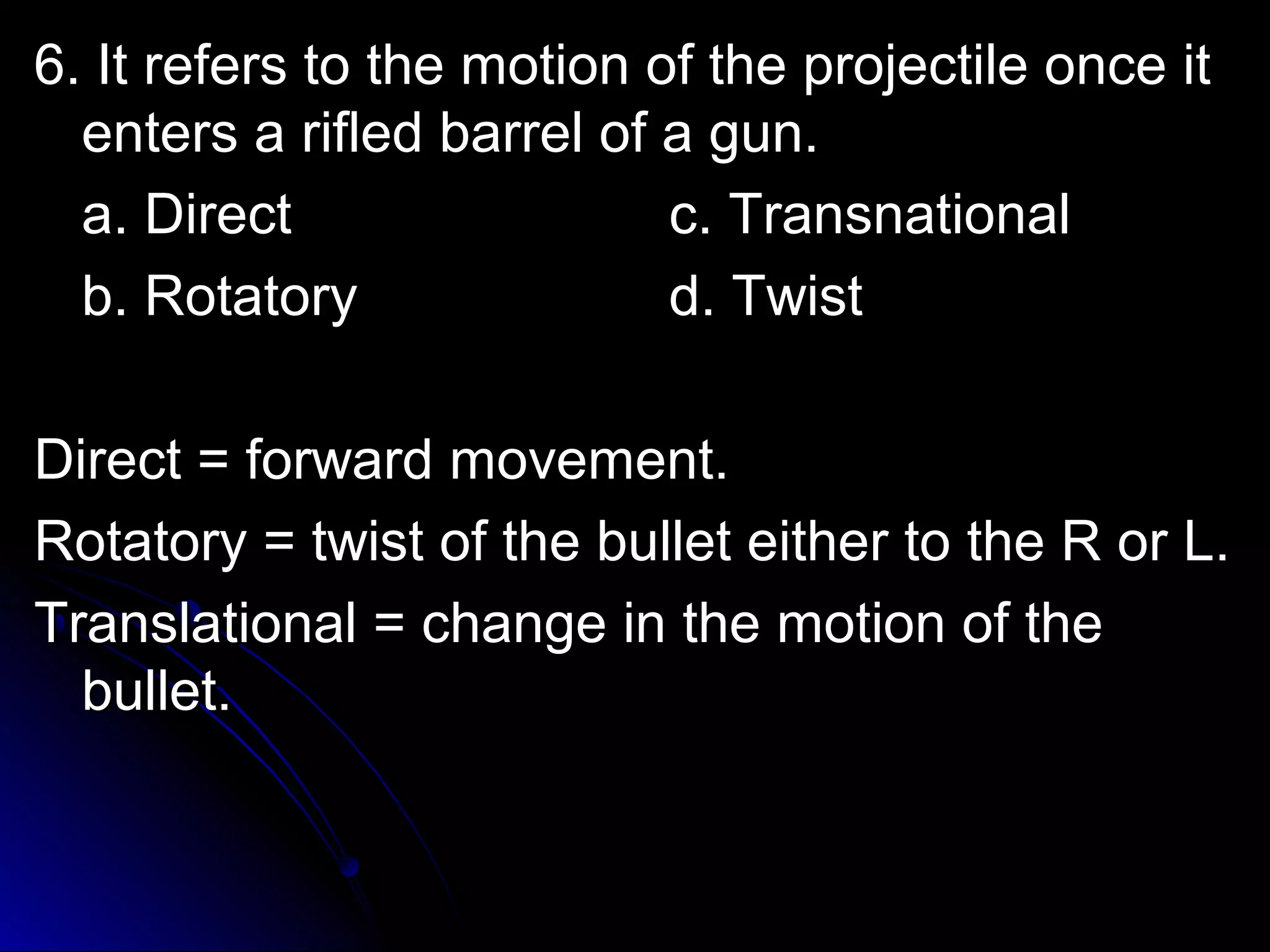 6. It refers to tthhee mmoottiioonn ooff tthhee pprroojjeeccttiillee oonnccee iitt 
eenntteerrss aa rriifflleedd bbaarrrreell ooff aa gguunn.. 
aa.. DDiirreecctt cc.. TTrraannssnnaattiioonnaall 
bb.. RRoottaattoorryy dd.. TTwwiisstt 
DDiirreecctt == ffoorrwwaarrdd mmoovveemmeenntt.. 
RRoottaattoorryy == ttwwiisstt ooff tthhee bbuulllleett eeiitthheerr ttoo tthhee RR oorr LL.. 
TTrraannssllaattiioonnaall == cchhaannggee iinn tthhee mmoottiioonn ooff tthhee 
bbuulllleett.. 
 