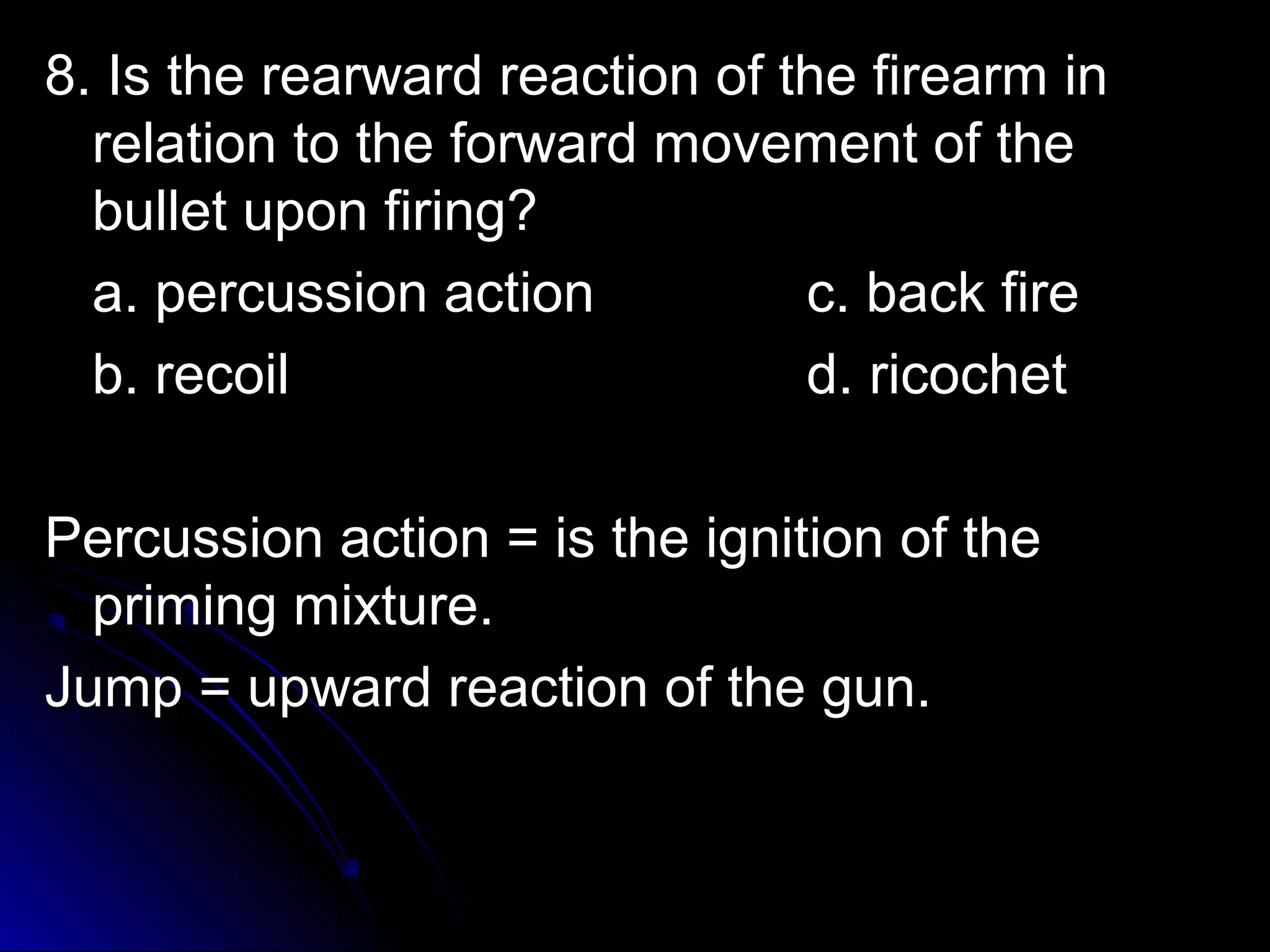 8. Is the rreeaarrwwaarrdd rreeaaccttiioonn ooff tthhee ffiirreeaarrmm iinn 
rreellaattiioonn ttoo tthhee ffoorrwwaarrdd mmoovveemmeenntt ooff tthhee 
bbuulllleett uuppoonn ffiirriinngg?? 
aa.. ppeerrccuussssiioonn aaccttiioonn cc.. bbaacckk ffiirree 
bb.. rreeccooiill dd.. rriiccoocchheett 
PPeerrccuussssiioonn aaccttiioonn == iiss tthhee iiggnniittiioonn ooff tthhee 
pprriimmiinngg mmiixxttuurree.. 
JJuummpp == uuppwwaarrdd rreeaaccttiioonn ooff tthhee gguunn.. 
 
