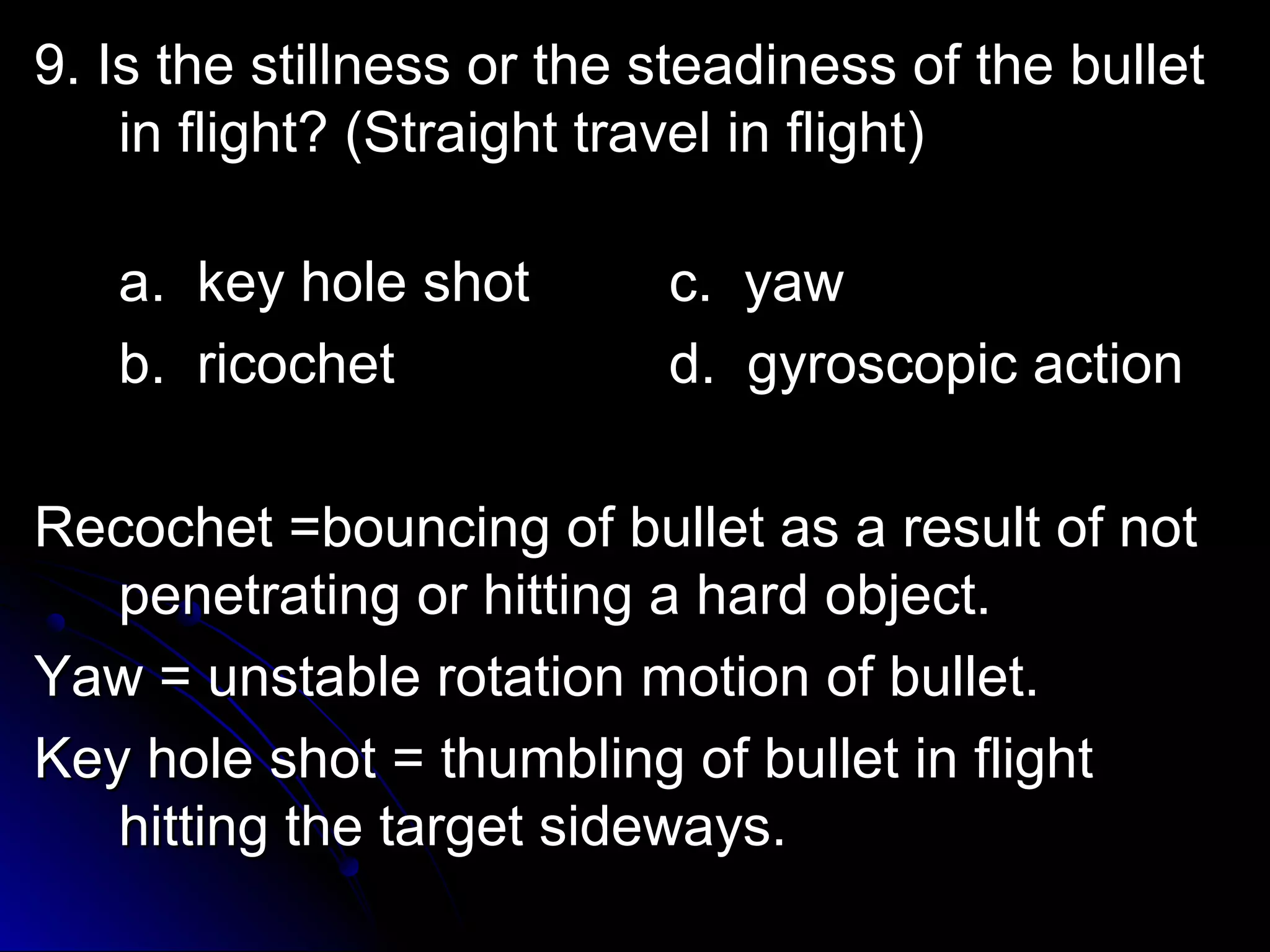 9. Is the stillness oorr tthhee sstteeaaddiinneessss ooff tthhee bbuulllleett 
iinn fflliigghhtt?? ((SSttrraaiigghhtt ttrraavveell iinn fflliigghhtt)) 
aa.. kkeeyy hhoollee sshhoott cc.. yyaaww 
bb.. rriiccoocchheett dd.. ggyyrroossccooppiicc aaccttiioonn 
RReeccoocchheett ==bboouunncciinngg ooff bbuulllleett aass aa rreessuulltt ooff nnoott 
ppeenneettrraattiinngg oorr hhiittttiinngg aa hhaarrdd oobbjjeecctt.. 
YYaaww == uunnssttaabbllee rroottaattiioonn mmoottiioonn ooff bbuulllleett.. 
KKeeyy hhoollee sshhoott == tthhuummbblliinngg ooff bbuulllleett iinn fflliigghhtt 
hhiittttiinngg tthhee ttaarrggeett ssiiddeewwaayyss.. 
 