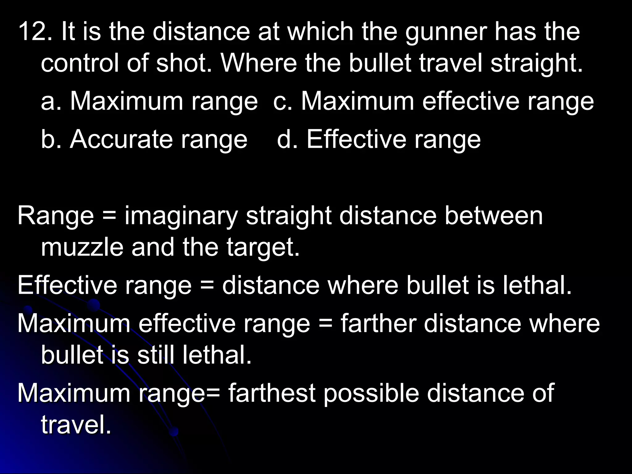 1122.. IItt iiss tthhee ddiissttaannccee aatt wwhhiicchh tthhee gguunnnneerr hhaass tthhee 
ccoonnttrrooll ooff sshhoott.. WWhheerree tthhee bbuulllleett ttrraavveell ssttrraaiigghhtt.. 
aa.. MMaaxxiimmuumm rraannggee cc.. MMaaxxiimmuumm eeffffeeccttiivvee rraannggee 
bb.. AAccccuurraattee rraannggee dd.. EEffffeeccttiivvee rraannggee 
RRaannggee == iimmaaggiinnaarryy ssttrraaiigghhtt ddiissttaannccee bbeettwweeeenn 
mmuuzzzzllee aanndd tthhee ttaarrggeett.. 
EEffffeeccttiivvee rraannggee == ddiissttaannccee wwhheerree bbuulllleett iiss lleetthhaall.. 
MMaaxxiimmuumm eeffffeeccttiivvee rraannggee == ffaarrtthheerr ddiissttaannccee wwhheerree 
bbuulllleett iiss ssttiillll lleetthhaall.. 
MMaaxxiimmuumm rraannggee== ffaarrtthheesstt ppoossssiibbllee ddiissttaannccee ooff 
ttrraavveell.. 
 