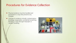 Procedures for Evidence Collection
 Physical evidence must be handled and
processed in a way that prevents any
changes
 Changes to evidence include: contamination,
breakage, evaporation, accidental scratching,
bending, or loss through improper or
careless handling
 