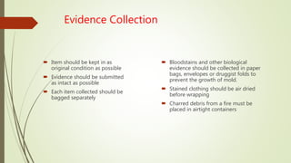 Evidence Collection
 Item should be kept in as
original condition as possible
 Evidence should be submitted
as intact as possible
 Each item collected should be
bagged separately
 Bloodstains and other biological
evidence should be collected in paper
bags, envelopes or druggist folds to
prevent the growth of mold.
 Stained clothing should be air dried
before wrapping
 Charred debris from a fire must be
placed in airtight containers
 