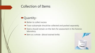 Collection of Items
Quantity-
 Better to collect excess
 Trace subsample should be collected and packed separately.
 Stains should remain on the item for assessment in the forensic
laboratory.
 Item as a whole- (blood stained knife)
 