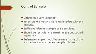 Control Sample
Collection is very important
To ensure the material does not interfere with the
analysis.
Sufficient reference sample to be provided.
Should be sent with the actual sample but packed
separately.
Reference sample should be representative of the
source from where the test sample is taken.
 