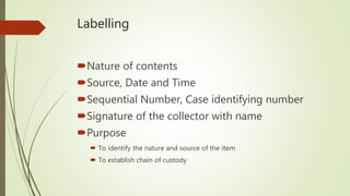 Labelling
Nature of contents
Source, Date and Time
Sequential Number, Case identifying number
Signature of the collector with name
Purpose
 To identify the nature and source of the item
 To establish chain of custody
 