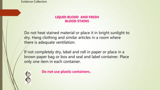 LIQUID BLOOD AND FRESH
BLOOD STAINS
Do not heat stained material or place it in bright sunlight to
dry. Hang clothing and similar articles in a room where
there is adequate ventilation.
If not completely dry, label and roll in paper or place in a
brown paper bag or box and seal and label container. Place
only one item in each container.
Do not use plastic containers.
Evidence Collection
 