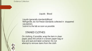 Liquids (generally standards)Blood
Refrigerate, do not freeze standards collected in stoppered
vacutainers.
Submit to the lab as soon as possible
Evidence Collection
On clothing, if possible, wrap the item in clean
paper, place the article in a brown paper bag or
box and seal and label container. Do not
attempt to remove stains from the cloth.
STAINED CLOTHES:
Liquids Blood
 