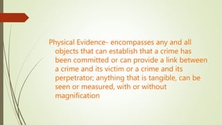 Physical Evidence- encompasses any and all
objects that can establish that a crime has
been committed or can provide a link between
a crime and its victim or a crime and its
perpetrator; anything that is tangible, can be
seen or measured, with or without
magnification
 