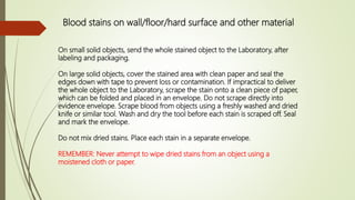 Blood stains on wall/floor/hard surface and other material
On small solid objects, send the whole stained object to the Laboratory, after
labeling and packaging.
On large solid objects, cover the stained area with clean paper and seal the
edges down with tape to prevent loss or contamination. If impractical to deliver
the whole object to the Laboratory, scrape the stain onto a clean piece of paper,
which can be folded and placed in an envelope. Do not scrape directly into
evidence envelope. Scrape blood from objects using a freshly washed and dried
knife or similar tool. Wash and dry the tool before each stain is scraped off. Seal
and mark the envelope.
Do not mix dried stains. Place each stain in a separate envelope.
REMEMBER: Never attempt to wipe dried stains from an object using a
moistened cloth or paper.
 