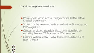 Procedure for rape victim examination:
 Police advise victim not to change clothes, bathe before
Medical Examination.
 Should not be examined without authority of investigating
PO/ magistrate.
 Consent of victim/ guardian, date/ time, identified by
escorting female PO. Examine in POs presence.
 Examine without delay – vulva tenderness, detection of
spermatozoa.
 