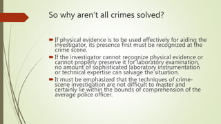 So why aren’t all crimes solved?
If physical evidence is to be used effectively for aiding the
investigator, its presence first must be recognized at the
crime scene.
If the investigator cannot recognize physical evidence or
cannot properly preserve it for laboratory examination,
no amount of sophisticated laboratory instrumentation
or technical expertise can salvage the situation.
It must be emphasized that the techniques of crime-
scene investigation are not difficult to master and
certainly lie within the bounds of comprehension of the
average police officer.
 