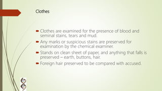 Clothes
 Clothes are examined for the presence of blood and
seminal stains, tears and mud.
 Any marks or suspicious stains are preserved for
examination by the chemical examiner.
 Stands on clean sheet of paper, and anything that falls is
preserved – earth, buttons, hair.
 Foreign hair preserved to be compared with accused.
 