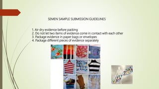 SEMEN SAMPLE SUBMISSION GUIDELINES
1. Air dry evidence before packing
2. Do not let two items of evidence come in contact with each other
3. Package evidence in paper bags or envelopes
4. Package different pieces of evidence separately
 