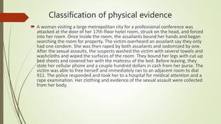 Classification of physical evidence
 A woman visiting a large metropolitan city for a professional conference was
attacked at the door of her 17th-floor hotel room, struck on the head, and forced
into her room. Once inside the room, the assailants bound her hands and began
searching the room for property. The victim overheard an assailant say they only
had one condom. She was then raped by both assailants and sodomized by one.
After the sexual assaults, the suspects washed the victim with several towels and
washcloths and wiped the surfaces of the room. They bound her legs with cut-up
bed sheets and covered her with the mattress of the bed. Before leaving, they
stole her cellular phone and a couple hundred dollars in cash from her purse. The
victim was able to free herself and immediately ran to an adjacent room to dial
911. The police responded and took her to a hospital for medical attention and a
rape examination. Her clothing and evidence of the sexual assault were collected
from her body.
 