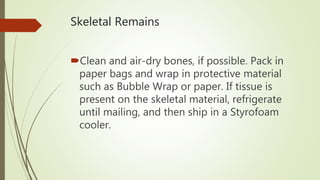 Skeletal Remains
Clean and air-dry bones, if possible. Pack in
paper bags and wrap in protective material
such as Bubble Wrap or paper. If tissue is
present on the skeletal material, refrigerate
until mailing, and then ship in a Styrofoam
cooler.
 