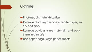 Clothing
Photograph, note, describe
Remove clothing over clean white paper, air
dry and pack.
Remove obvious trace material – and pack
them separately.
Use paper bags, large paper sheets.
 