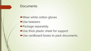 Documents
Wear white cotton gloves
Use tweezers
Package separately.
Use thick plastic sheet for support
Use cardboard boxes to pack documents.
 