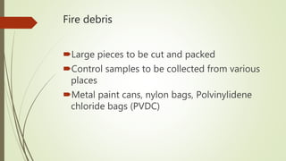 Fire debris
Large pieces to be cut and packed
Control samples to be collected from various
places
Metal paint cans, nylon bags, Polvinylidene
chloride bags (PVDC)
 