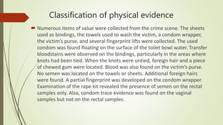 Classification of physical evidence
 Numerous items of value were collected from the crime scene. The sheets
used as bindings, the towels used to wash the victim, a condom wrapper,
the victim’s purse, and several fingerprint lifts were collected. The used
condom was found floating on the surface of the toilet bowl water. Transfer
bloodstains were observed on the bindings, particularly in the areas where
knots had been tied. When the knots were untied, foreign hair and a piece
of chewed gum were located. Blood was also found on the victim’s purse.
No semen was located on the towels or sheets. Additional foreign hairs
were found. A partial fingerprint was developed on the condom wrapper.
Examination of the rape kit revealed the presence of semen on the rectal
samples only. Also, condom trace evidence was found on the vaginal
samples but not on the rectal samples.
 