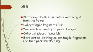 Glass
Photograph both sides before removing it
from the frame
Collect fragile fragments first
Wrap each separately to protect edges
Collect all pieces if possible
If present on clothing collect fragile fragments
and then pack the clothing.
 