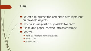 Hair
Collect and protect the complete item if present
on movable objects.
Otherwise use plastic disposable tweezers
Use folded paper inserted into an envelope.
Control-
 Head- 30-40 samples from various areas.
 Pubic- 20-30
 Others – 10-12
 