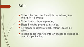 Paint
Collect the item, tool, vehicle containing the
evidence if possible.
Collect paint chips separately
Should not fragment paint chips.
Reference samples of each colour should be
taken.
Folded paper inserted into an envelope should be
used for packaging.
 
