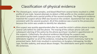 Classification of physical evidence
 The chewed gum, rectal samples, and blood lifted from several items resulted in a DNA
profile of one male. Several attempts to detect a DNA profile on the condom produced
the victim’s profile and a partial profile of the second assailant. The fingerprint evidence
matched the suspect whose DNA was found on the condom. Questioned hair was also
consistent with the second assailant. All of this evidence was crucial to the prosecution
because the victim was unable to identify her attackers.
 One suspect was quickly apprehended after he used the victim’s cellular phone to make
several calls before he sold the phone. The tracing of the cellular phone calls and
subsequent alerting of the police by the phone purchaser resulted in apprehension of
the suspects. Collectively, the physical evidence identifying the suspects was
overwhelming but both suspects chose jury trials. The law precluded trying the
defendants together so all of the evidence, including the victim’s testimony, had to be
presented twice. Both trials resulted in convictions on burglary, kidnapping, forcible
rape, forcible sodomy, and sexual abuse charges. The defendants were given multiple
life sentences.
 