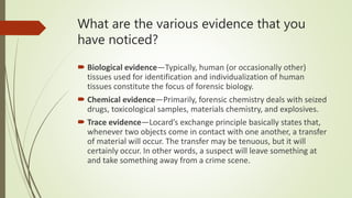 What are the various evidence that you
have noticed?
 Biological evidence—Typically, human (or occasionally other)
tissues used for identification and individualization of human
tissues constitute the focus of forensic biology.
 Chemical evidence—Primarily, forensic chemistry deals with seized
drugs, toxicological samples, materials chemistry, and explosives.
 Trace evidence—Locard’s exchange principle basically states that,
whenever two objects come in contact with one another, a transfer
of material will occur. The transfer may be tenuous, but it will
certainly occur. In other words, a suspect will leave something at
and take something away from a crime scene.
 