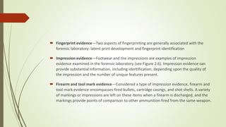  Fingerprint evidence—Two aspects of fingerprinting are generally associated with the
forensic laboratory: latent print development and fingerprint identification
 Impression evidence—Footwear and tire impressions are examples of impression
evidence examined in the forensic laboratory (see Figure 2.6). Impression evidence can
provide substantial information, including identification, depending upon the quality of
the impression and the number of unique features present.
 Firearm and tool mark evidence—Considered a type of impression evidence, firearm and
tool mark evidence encompasses fired bullets, cartridge casings, and shot shells. A variety
of markings or impressions are left on these items when a firearm is discharged, and the
markings provide points of comparison to other ammunition fired from the same weapon.
 