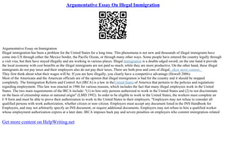 Argumentative Essay On Illegal Immigration
Argumentative Essay on Immigration
Illegal immigration has been a problem for the United States for a long time. This phenomena is not new and thousands of illegal immigrants have
come into US through either the Mexico border, the Pacific Ocean, or through many other ways. Some people have entered the country legally through
a visit visa, but then have stayed illegally and are working in various places. Illegal immigration is a double edged sword; on the one hand it provide
the local economy with cost benefits as the illegal immigrants are not paid so much, while they are more productive. On the other hand, these illegal
immigrants do not pay taxes and their employers also do not pay their taxes. There are both pros and cons of illegal...show more content...
They first think about what their wages will be. If you are here illegally, you clearly have a competitive advantage (Howell 2006).
Most of the Americans and the American officials are of the opinion that illegal immigration is bad for the country and it should be stopped
completely. The Immigration Reform and Control Act (IRCA) is a law in theUnited States of America that pertains to the policies and regulations
regarding employment. This law was enacted in 1986 for various reasons, which includes the fact that many illegal employees work in the United
States. The two main requirements of the IRCA include: "(1) to hire only persons authorized to work in the United States and (2) to not discriminate
on the basis of citizenship status or national origin" (LMD 1992). In order to be eligible to work in the United States, the workers must complete an
I–9 form and must be able to prove their authorization to work in the United States to their employers. "Employers may not refuse to consider all
qualified persons with work authorization, whether citizen or non–citizen. Employers must accept any document listed in the INS Handbook for
Employers, and may not arbitrarily specify an INS document, or require additional documents. Employers may not refuse to hire a qualified worker
whose employment authorization expires at a later date. IRCA imposes back pay and severe penalties on employers who commit immigration–related
Get more content on HelpWriting.net
 
