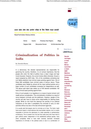 Criminalization of Politics in India                                               http://www.halfmantr.com/display-national-issues/1025-criminalizatio...



                                                                                                                           Search

                                                                                                                           Go




                        उ तर     दे श लोक सेवा आयोग पर              ा क लए वशेष पाठन साम ी
                                                                       े
                        Special Study Material for Madhya Pradesh PSC Exam Click here...
                        Read Full Indian History Online



                                        Home           Exams           Previous Year Papers             Blogs

                                        Toppers Talk           Discussion Forum            G.K & Interview Tips


                                                                                                                  Share this on
                                                                                                                  facebook
                                                                                                                Latest Articles

                          Criminalization of Politics in                                                          Secular

                          India                                                                                   marriages
                                                                                                                  in India
                                                                                                                  Saral
                          By: Davendra Sharma
                                                                                                                  Money:
                                                                                                                  Launched
                                                                                                                  in Delhi
                          In a democracy, the elected representatives are responsible for
                                                                                                                  GMR
                          governing the country; therefore, it is of utmost importance, that the
                                                                                                                  Maldives
                          people who enter the field of politics have a clean image and high
                                                                                                                  Controversy
                          moral character. However, the current trends reflect otherwise. As per a
                                                                                                                  Energy
                          report prepared by ADR India, 15% of the candidates contesting last
                                                                                                                  Poverty
                          Lok Sabha elections had criminal cases pending against them. Out of
                                                                                                                  Amendments
                          these 608 candidates have criminal cases of serious nature. These
                                                                                                                  in Money
                          candidates were fielded by almost all the major political parties and a
                                                                                                                  Laundering
                          large number of such candidates contested as independents as well.
                                                                                                                  Act
                          The above said report also states out of 543 elected candidates 162
                                                                                                                  Electoral
                          have criminal cases pending against them.
                                                                                                                  Reforms
                          Entry of such people in our legislature is a cause of grave concern and
                                                                                                                  Execution
                          needs serious consideration. This criminalization of politics is a result of
                                                                                                                  of Kasab:
                          nexus between criminals and the politicians. However, people of this
                                                                                                                  The
                          country will also have to share some responsibility for electing these
                                                                                                                  Controversy
                          people. While on one hand this destroys the sanctity of our political
                                                                                                                  News and
                          institutions on the other it emboldens the criminals to carry on their
                                                                                                                  Events for
                          activities without any fear of the law enforcement agencies.
                                                                                                                  November
                          It is usually said that people vote for criminals out of fear. The factor might         2012
                          have some impact in small elections like local bodies’ election, but it is nearly       Centre-State
                          impossible to terrorize the electorate of a state assembly or parliamentary             relations
                          constituency. This is evident from the fact that mafia dons who have tried to           Anti
                          gain political power independent of the established political parties, have             Corruption
                          either completely failed or have been severely restricted. Increased                    Bills:
                          importance of criminals in the political arena is due to a combination of               Pending in




1 of 5                                                                                                                                  16-12-2012 14:33
 