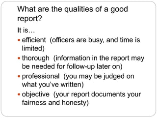 What are the qualities of a good
report?
It is…
 efficient (officers are busy, and time is
limited)
 thorough (information in the report may
be needed for follow-up later on)
 professional (you may be judged on
what you’ve written)
 objective (your report documents your
fairness and honesty)
 