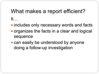 What makes a report efficient?
It…
 includes only necessary words and facts
 organizes the facts in a clear and logical
sequence
 can easily be understood by anyone
doing a follow-up investigation
 