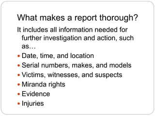 What makes a report thorough?
It includes all information needed for
further investigation and action, such
as…
 Date, time, and location
 Serial numbers, makes, and models
 Victims, witnesses, and suspects
 Miranda rights
 Evidence
 Injuries
 