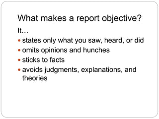 What makes a report objective?
It…
 states only what you saw, heard, or did
 omits opinions and hunches
 sticks to facts
 avoids judgments, explanations, and
theories
 