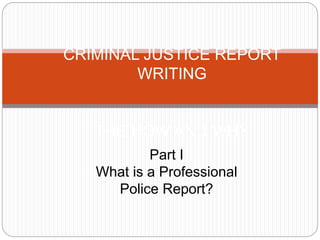 CRIMINAL JUSTICE REPORT
WRITING
THE HOW AND WHY
Part I
What is a Professional
Police Report?
 