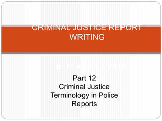 CRIMINAL JUSTICE REPORT
WRITING
THE HOW AND WHY
Part 12
Criminal Justice
Terminology in Police
Reports
 