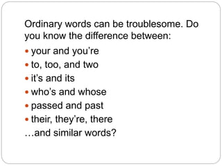 Ordinary words can be troublesome. Do
you know the difference between:
 your and you’re
 to, too, and two
 it’s and its
 who’s and whose
 passed and past
 their, they’re, there
…and similar words?
 