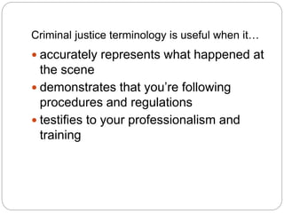 Criminal justice terminology is useful when it…
 accurately represents what happened at
the scene
 demonstrates that you’re following
procedures and regulations
 testifies to your professionalism and
training
 