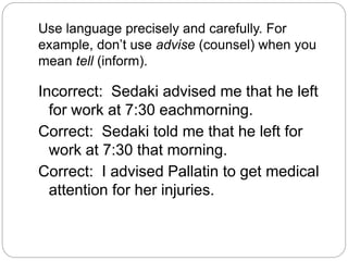Use language precisely and carefully. For
example, don’t use advise (counsel) when you
mean tell (inform).
Incorrect: Sedaki advised me that he left
for work at 7:30 eachmorning.
Correct: Sedaki told me that he left for
work at 7:30 that morning.
Correct: I advised Pallatin to get medical
attention for her injuries.
 