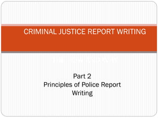 CRIMINAL JUSTICE REPORT WRITING
THE HOW AND WHY
Part 2
Principles of Police Report
Writing
 
