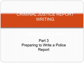 CRIMINAL JUSTICE REPORT
WRITING
THE HOW AND WHY
Part 3
Preparing to Write a Police
Report
 