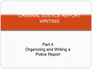 CRIMINAL JUSTICE REPORT
WRITING
THE HOW AND WHY
Part 4
Organizing and Writing a
Police Report
 
