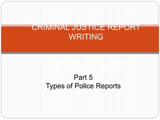 CRIMINAL JUSTICE REPORT
WRITING
THE HOW AND WHY
Part 5
Types of Police Reports
 