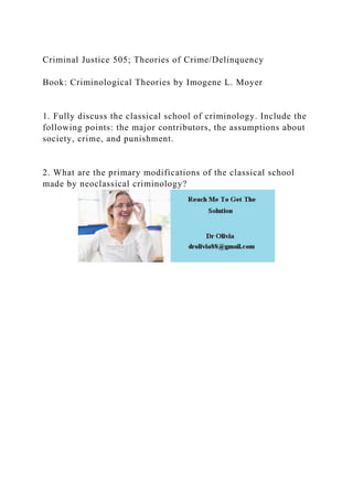 Criminal Justice 505; Theories of Crime/Delinquency
Book: Criminological Theories by Imogene L. Moyer
1. Fully discuss the classical school of criminology. Include the
following points: the major contributors, the assumptions about
society, crime, and punishment.
2. What are the primary modifications of the classical school
made by neoclassical criminology?
 