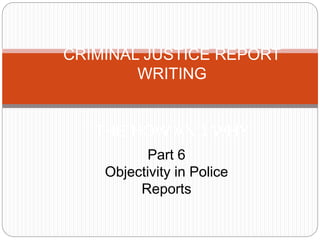 CRIMINAL JUSTICE REPORT
WRITING
THE HOW AND WHY
Part 6
Objectivity in Police
Reports
 