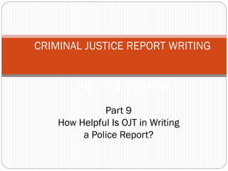 CRIMINAL JUSTICE REPORT WRITING
THE HOW AND WHY
Part 9
How Helpful Is OJT in Writing
a Police Report?
 