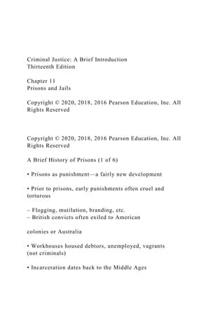 Criminal Justice: A Brief Introduction
Thirteenth Edition
Chapter 11
Prisons and Jails
Copyright © 2020, 2018, 2016 Pearson Education, Inc. All
Rights Reserved
Copyright © 2020, 2018, 2016 Pearson Education, Inc. All
Rights Reserved
A Brief History of Prisons (1 of 6)
• Prisons as punishment—a fairly new development
• Prior to prisons, early punishments often cruel and
torturous
– Flogging, mutilation, branding, etc.
– British convicts often exiled to American
colonies or Australia
• Workhouses housed debtors, unemployed, vagrants
(not criminals)
• Incarceration dates back to the Middle Ages
 