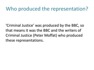 Who produced the representation?
‘Criminal Justice’ was produced by the BBC, so
that means it was the BBC and the writers of
Criminal Justice (Peter Moffat) who produced
these representations.
 